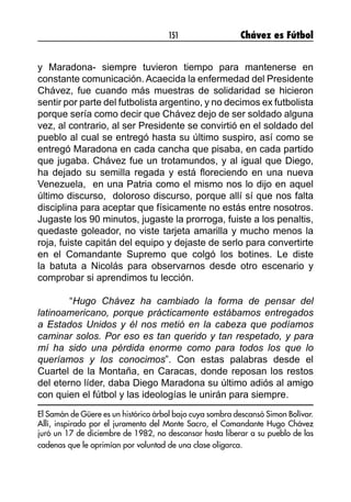 151 Chávez es Fútbol
y Maradona- siempre tuvieron tiempo para mantenerse en
constante comunicación. Acaecida la enfermedad del Presidente
Chávez, fue cuando más muestras de solidaridad se hicieron
sentir por parte del futbolista argentino, y no decimos ex futbolista
porque sería como decir que Chávez dejo de ser soldado alguna
vez, al contrario, al ser Presidente se convirtió en el soldado del
pueblo al cual se entregó hasta su último suspiro, así como se
entregó Maradona en cada cancha que pisaba, en cada partido
que jugaba. Chávez fue un trotamundos, y al igual que Diego,
ha dejado su semilla regada y está floreciendo en una nueva
Venezuela, en una Patria como el mismo nos lo dijo en aquel
último discurso, doloroso discurso, porque allí sí que nos falta
disciplina para aceptar que físicamente no estás entre nosotros.
Jugaste los 90 minutos, jugaste la prorroga, fuiste a los penaltis,
quedaste goleador, no viste tarjeta amarilla y mucho menos la
roja, fuiste capitán del equipo y dejaste de serlo para convertirte
en el Comandante Supremo que colgó los botines. Le diste
la batuta a Nicolás para observarnos desde otro escenario y
comprobar si aprendimos tu lección.
	“Hugo Chávez ha cambiado la forma de pensar del
latinoamericano, porque prácticamente estábamos entregados
a Estados Unidos y él nos metió en la cabeza que podíamos
caminar solos. Por eso es tan querido y tan respetado, y para
mí ha sido una pérdida enorme como para todos los que lo
queríamos y los conocimos”. Con estas palabras desde el
Cuartel de la Montaña, en Caracas, donde reposan los restos
del eterno líder, daba Diego Maradona su último adiós al amigo
con quien el fútbol y las ideologías le unirán para siempre.
El Samán de Güere es un histórico árbol bajo cuya sombra descansó Simon Bolívar.
Allí, inspirado por el juramento del Monte Sacro, el Comandante Hugo Chávez
juró un 17 de diciembre de 1982, no descansar hasta liberar a su pueblo de las
cadenas que le oprimían por voluntad de una clase oligarca.
 