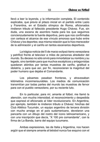 153 Chávez es Fútbol
llevó a leer la leyenda, y la información completa. El contenido
explicaba, que previo al pitazo inicial en el partido entre Lazio
y Fiorentina, en el Estadio olímpico de Roma, aficionados
rindieron tributo al fallecido presidente Hugo Chávez. Fue, sin
duda, una escena de asombro hasta para los que seguimos
concienzudamente la fuente deportiva, pero que nos confirmaba
con certeza el alcance de ese vínculo amoroso que hubo entre
Chávez y los deportes; esa misma relación que lo hizo merecedor
de la admiración y el cariño en tantos escenarios deportivos.
	 La trágica noticia del 5 de marzo eclipsó tierra venezolana
y petrificó frente al televisor a miles de personas alrededor del
mundo. Su deceso no sólo sirvió para inmortalizar su nombre y su
legado, sino también para que muchos escépticos y antagonistas
quedaran atónitos por tantas muestras de cariño, gratitud e
idolatría, y para que así, por fin, reconocieran la magnitud del
poder humano que dejaba el Comandante.
	 Los pésames pasaban fronteras, y atravesaban
kilómetros inconmensurables. Los medios de comunicación
transmitían por todas partes del mundo las muestras de fervor
para con el pueblo venezolano, por su reciente luto.
	 En lo particular, para mí, amante al fútbol, me llamó la
atención, con mucha intensidad, el reconocimiento y despedida
que expresó el aficionado al líder revolucionario. En Argentina,
por ejemplo, también le rindieron tributo a Chávez: hinchas del
Club Atlético Tucumán, un equipo argentino de tercera división
con mucho arraigo en el país sudamericano, develaron una
pancarta con un dibujo del rostro del ícono latinoamericano, y
con una inscripción que decía, “X 100 pre comandante”, con la
firma de La Banda, barra del equipo tucumano.
	 Ambas expresiones, las de Italia y Argentina, nos hacen
argüir que el siempre amante al béisbol nunca fue esquivo con el
 