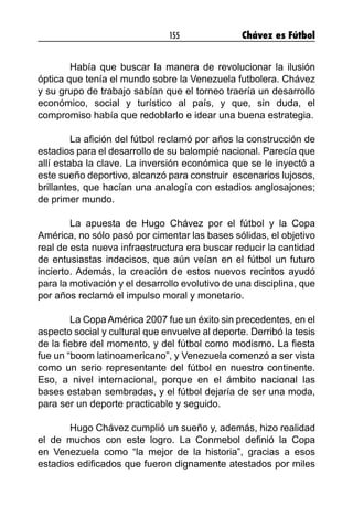 155 Chávez es Fútbol
	 Había que buscar la manera de revolucionar la ilusión
óptica que tenía el mundo sobre la Venezuela futbolera. Chávez
y su grupo de trabajo sabían que el torneo traería un desarrollo
económico, social y turístico al país, y que, sin duda, el
compromiso había que redoblarlo e idear una buena estrategia.
	 La afición del fútbol reclamó por años la construcción de
estadios para el desarrollo de su balompié nacional. Parecía que
allí estaba la clave. La inversión económica que se le inyectó a
este sueño deportivo, alcanzó para construir escenarios lujosos,
brillantes, que hacían una analogía con estadios anglosajones;
de primer mundo.
	 La apuesta de Hugo Chávez por el fútbol y la Copa
América, no sólo pasó por cimentar las bases sólidas, el objetivo
real de esta nueva infraestructura era buscar reducir la cantidad
de entusiastas indecisos, que aún veían en el fútbol un futuro
incierto. Además, la creación de estos nuevos recintos ayudó
para la motivación y el desarrollo evolutivo de una disciplina, que
por años reclamó el impulso moral y monetario.
	 La Copa América 2007 fue un éxito sin precedentes, en el
aspecto social y cultural que envuelve al deporte. Derribó la tesis
de la fiebre del momento, y del fútbol como modismo. La fiesta
fue un “boom latinoamericano”, y Venezuela comenzó a ser vista
como un serio representante del fútbol en nuestro continente.
Eso, a nivel internacional, porque en el ámbito nacional las
bases estaban sembradas, y el fútbol dejaría de ser una moda,
para ser un deporte practicable y seguido.
	 Hugo Chávez cumplió un sueño y, además, hizo realidad
el de muchos con este logro. La Conmebol definió la Copa
en Venezuela como “la mejor de la historia”, gracias a esos
estadios edificados que fueron dignamente atestados por miles
 