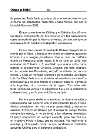 Chávez es Fútbol 156
de personas. Tanta fue la grandeza de este acontecimiento, que
el hecho fue comparado, nada más y nada menos, que con el
Mundial Alemania 2006.
	 El acercamiento entre Chávez y el fútbol no fue efímero.
Su amplio conocimiento por los deportes era tan rimbombante
como su erudición por la historia universal; por ello, siempre se
mantuvo al tanto del diarismo deportivo venezolano.
	 En sus alocuciones el Presidente Chávez hizo gala de su
interés por el fútbol, y hasta se dio el lujo de celebrar, gastando
bromas a sus colegas presidentes. Fue el caso del histórico
triunfo de Venezuela sobre Brasil, el 6 de junio del 2008, con
marcador de 2 tantos a 0, resultado que nunca antes había
logrado el seleccionado Vinotinto. Chávez, dos días después,
en su popular Aló Presidente, recordó la victoria con mucho
orgullo, y envió un mensaje hilarante a su homónimo Luis Inácio
Lula Da Silva. Feliz con la vinotinto, el presidente se atrevió a
pronosticar que en poco tiempo la selección nacional derrotaría
a la Argentina, otro monstruo de la región. Tres años más
tarde Venezuela vencía a la albiceleste 1 a 0 en la eliminatoria
sudamericana, y así la premonición se cumplía.
	 No era para nadie una novedad la buena relación y
comunicación que sostenía con el seleccionador César Farías.
Ambos coincidieron en más de una oportunidad, y mostraron
simpatía. El interés de Chávez por el trabajo del cuerpo técnico
siempre fue directo, y no se limitó a los informes televisivos.
El apoyo económico fue siempre evidente, pero era más que
un incentivo frívolo y fugaz que no bastaba. Fue realmente el
mensaje y el respaldo moral, lo que condensó el verdadero
apoyo de Chávez para el balompié venezolano.
 