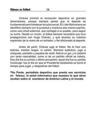 Chávez es Fútbol 158
	 Chávez priorizó la revolución deportiva en grandes
dimensiones, porque siempre pensó que el deporte es
fundamental para fortalecer la lucha social. El Líder Bolivariano se
identificó siempre con la juventud y mantuvo ese mismo espíritu,
como una virtud solemne, que contagió a su pueblo, para seguir
su lucha. Desde un rincón, el fútbol siempre recordará que tuvo
protagonismo con Hugo Chávez, y que alcanzó su máximo
esplendor de la mano de un soñador, y fiel aficionado al deporte.
	 Antes de partir, Chávez jugó al fútbol. No lo hizo con
botines, medias largas, ni cortos. Siempre auténtico, jugó a
chaqueta, pantalón y zapatos de vestir. Marcó un gol, y lo celebró
con tanta naturalidad, como si de un partido oficial se tratara.
Ese día fue su primer y último encuentro; aquel día fue su partido
homenaje; fue el día en que el Presidente beisbolista se tomó el
tiempo para jugar, y despedirse del fútbol.
Tito Ponte, periodista deportivo que presta sus servicios
en Telesur, la señal informativa que muestra lo que otros
ocultan sobre el acontecer de América Latina y el mundo.
 