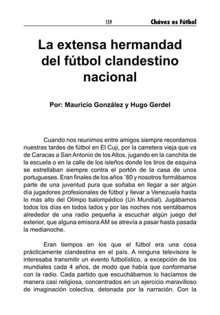 159 Chávez es Fútbol
La extensa hermandad
del fútbol clandestino
nacional
Por: Mauricio González y Hugo Gerdel
	 Cuando nos reunimos entre amigos siempre recordamos
nuestras tardes de fútbol en El Cuji, por la carretera vieja que va
de Caracas a San Antonio de los Altos, jugando en la canchita de
la escuela o en la calle de los isleños donde los tiros de esquina
se estrellaban siempre contra el portón de la casa de unos
portugueses. Eran finales de los años ´80 y nosotros formábamos
parte de una juventud pura que soñaba en llegar a ser algún
día jugadores profesionales de fútbol y llevar a Venezuela hasta
lo más alto del Olimpo balompédico (Un Mundial). Jugábamos
todos los días en todos lados y por las noches nos sentábamos
alrededor de una radio pequeña a escuchar algún juego del
exterior, que alguna emisora AM se atrevía a pasar hasta pasada
la medianoche.
	 Eran tiempos en los que el fútbol era una cosa
prácticamente clandestina en el país. A ninguna televisora le
interesaba transmitir un evento futbolístico, a excepción de los
mundiales cada 4 años, de modo que había que conformarse
con la radio. Cada partido que escuchábamos lo hacíamos de
manera casi religiosa, concentrados en un ejercicio maravilloso
de imaginación colectiva, detonada por la narración. Con la
 