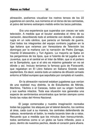 Chávez es Fútbol 160
alineación, podíamos visualizar los rostros tensos de los 22
jugadores en cancha, sus números en el dorso de las camisetas,
el polvo del terreno extranjero metido entre los tacos patriotas.
	 Era una experiencia que superaba con creces ver solo
televisión. A medida que el locutor aceleraba el ritmo de su
narración, describiendo todo el ambiente con detalle, el estadio
rugía en un solo cántico, que parecía un llamado de guerra.
Casi todos los integrantes del equipo contrario jugaban en la
liga italiana que veíamos por Venezolana de Televisión los
domingos por la mañana con la narración de Pedro Zarraga,
Vicente D´alessandro y Turi Agüero. La mayoría se fijaba en
los pergaminos de los tipos, que si fulanito de tal jugaba en la
Juventus, que si el central en el Inter de Milán, que si el portero
en la Sampdoria, que si el otro es máximo goleador en no sé
dónde y así. Incluso teníamos la famosa guía de Fioravantti,
que regalaban en El Libro Italiano en Sabana Grande cada
septiembre. Es decir, existía todo un sistema de difusión armado
entorno al fútbol europeo que sepultaba por completo el nuestro.
	 En la alineación nacional estaban jugadores que venían
de una realidad muy distinta, la de Estudiantes de Mérida,
Marítimo, Táchira o el Caracas, todos con su origen humilde
y sus sueños intactos. Toda esa situación nos generaba una
especie de sentimientos encontrados que tenían siempre como
fondo las notas del Himno Nacional.
	 El juego comenzaba y nuestra imaginación recreaba
todas las jugadas: los ataques por el lateral derecho, los centros
al área, cada cual a su manera, los centrales defendiendo de
cabeza, reventando el balón, la media tocando bien de a ratos.
Recuerdo que a medida que los minutos iban transcurriendo,
todos sentíamos como si un globo se fuera inflando, poco a
poco, dentro de nuestros pechos, desde el corazón para afuera.
 