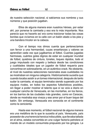 Chávez es Fútbol 162
de nuestra selección nacional, si sabíamos sus nombres y sus
números y que posición jugaban.
	 Ellos de alguna manera eran nuestros héroes, por estar
ahí, por ponerse la camiseta y eso era lo más importante. Nos
parecía que no hacerlo así era como traicionar todas las cosas
bonitas que vivíamos en la calle con un balón atado a los pies y
una bandera tricolor en la cabeza.
	 Con el tiempo nos dimos cuenta que pertenecíamos
con fervor a una hermandad, cuyas enseñanzas y valores se
aprendían cada vez que jugábamos al fútbol. Cuantas jugadas
hermosas, cuántos goles dignos de estar en cualquier mundial
de fútbol, quiebres de cintura, túneles, toques rápidos, todo el
juego impulsado con respeto y belleza desde las condiciones
y cualidades ideales que un jugador de fútbol requería para
convertirse en sobresaliente, en un auténtico crack. No obstante,
al nivel de nuestras selecciones nacionales esas cualidades no
se mostraban en ninguna categoría. Históricamente sucedía que
cuando tocaba asistir a un torneo internacional, después de tanto
sudar la camiseta, el equipo terminaba siendo superado por los
equipos rivales, en todos los aspectos futbolísticos posibles,
sin llegar a poder mostrar el talento que sí se veía a diario en
cualquier cancha de Venezuela, en las montañas, en los llanos,
en los barrios de las ciudades más grandes, como en Caracas,
donde se mostraba esa viveza y ese amor por el buen toque del
balón. Sin embargo, Venezuela era conocida en el continente
como la cenicienta.
	 Hasta ese momento, el fútbol nacional de alguna manera
era una metáfora de lo que le sucedía al país. Venezuela, país
poseedor de una herencia heroica indiscutible, que llevaba tallada
en el alma, estaba convertida en una vulgar factoría petrolera al
mando de un modelo consumista propuesto por los gringos. La
 