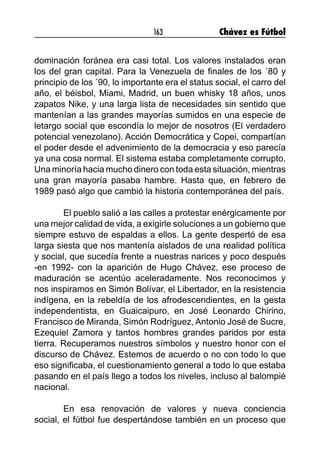 163 Chávez es Fútbol
dominación foránea era casi total. Los valores instalados eran
los del gran capital. Para la Venezuela de finales de los ´80 y
principio de los ´90, lo importante era el status social, el carro del
año, el béisbol, Miami, Madrid, un buen whisky 18 años, unos
zapatos Nike, y una larga lista de necesidades sin sentido que
mantenían a las grandes mayorías sumidos en una especie de
letargo social que escondía lo mejor de nosotros (El verdadero
potencial venezolano). Acción Democrática y Copei, compartían
el poder desde el advenimiento de la democracia y eso parecía
ya una cosa normal. El sistema estaba completamente corrupto.
Una minoría hacia mucho dinero con toda esta situación, mientras
una gran mayoría pasaba hambre. Hasta que, en febrero de
1989 pasó algo que cambió la historia contemporánea del país.
	 El pueblo salió a las calles a protestar enérgicamente por
una mejor calidad de vida, a exigirle soluciones a un gobierno que
siempre estuvo de espaldas a ellos. La gente despertó de esa
larga siesta que nos mantenía aislados de una realidad política
y social, que sucedía frente a nuestras narices y poco después
-en 1992- con la aparición de Hugo Chávez, ese proceso de
maduración se acentúo aceleradamente. Nos reconocimos y
nos inspiramos en Simón Bolívar, el Libertador, en la resistencia
indígena, en la rebeldía de los afrodescendientes, en la gesta
independentista, en Guaicaipuro, en José Leonardo Chirino,
Francisco de Miranda, Simón Rodríguez, Antonio José de Sucre,
Ezequiel Zamora y tantos hombres grandes paridos por esta
tierra. Recuperamos nuestros símbolos y nuestro honor con el
discurso de Chávez. Estemos de acuerdo o no con todo lo que
eso significaba, el cuestionamiento general a todo lo que estaba
pasando en el país llego a todos los niveles, incluso al balompié
nacional.
	 En esa renovación de valores y nueva conciencia
social, el fútbol fue despertándose también en un proceso que
 
