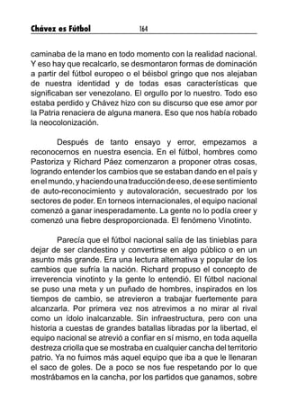 Chávez es Fútbol 164
caminaba de la mano en todo momento con la realidad nacional.
Y eso hay que recalcarlo, se desmontaron formas de dominación
a partir del fútbol europeo o el béisbol gringo que nos alejaban
de nuestra identidad y de todas esas características que
significaban ser venezolano. El orgullo por lo nuestro. Todo eso
estaba perdido y Chávez hizo con su discurso que ese amor por
la Patria renaciera de alguna manera. Eso que nos había robado
la neocolonización.
	 Después de tanto ensayo y error, empezamos a
reconocernos en nuestra esencia. En el fútbol, hombres como
Pastoriza y Richard Páez comenzaron a proponer otras cosas,
logrando entender los cambios que se estaban dando en el país y
enelmundo,yhaciendounatraduccióndeeso,deesesentimiento
de auto-reconocimiento y autovaloración, secuestrado por los
sectores de poder. En torneos internacionales, el equipo nacional
comenzó a ganar inesperadamente. La gente no lo podía creer y
comenzó una fiebre desproporcionada. El fenómeno Vinotinto. 	
	
	 Parecía que el fútbol nacional salía de las tinieblas para
dejar de ser clandestino y convertirse en algo público o en un
asunto más grande. Era una lectura alternativa y popular de los
cambios que sufría la nación. Richard propuso el concepto de
irreverencia vinotinto y la gente lo entendió. El fútbol nacional
se puso una meta y un puñado de hombres, inspirados en los
tiempos de cambio, se atrevieron a trabajar fuertemente para
alcanzarla. Por primera vez nos atrevimos a no mirar al rival
como un ídolo inalcanzable. Sin infraestructura, pero con una
historia a cuestas de grandes batallas libradas por la libertad, el
equipo nacional se atrevió a confiar en sí mismo, en toda aquella
destreza criolla que se mostraba en cualquier cancha del territorio
patrio. Ya no fuimos más aquel equipo que iba a que le llenaran
el saco de goles. De a poco se nos fue respetando por lo que
mostrábamos en la cancha, por los partidos que ganamos, sobre
 