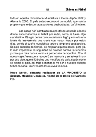 165 Chávez es Fútbol
todo en aquella Eliminatoria Mundialista a Corea Japón 2002 y
Alemania 2006. El país entero reconoció un modelo que sentía
propio y que le despertaba pasiones desbordadas: La Vinotinto.
	 Las cosas han cambiado mucho desde aquellas épocas
donde escuchábamos el fútbol por radio, como si fuese algo
clandestino. El siglo de las comunicaciones llegó y con ello una
forma de irreverencia que crece con mayor fuerza por estos
días, donde el sueño mundialista tarde o temprano será posible.
Es solo cuestión de tiempo, de mejorar algunas cosas, pero ya,
lo más importante, la seguridad de quienes somos, la tenemos
y creo que más nunca vamos a perder esa perspectiva. Con el
nuevo siglo, Venezuela recuperó su memoria y su autoestima y
por eso digo, que el fútbol es una metáfora de país, según como
se siente el país, así más o menos le va a ir a nuestro querido
fútbol nacional. Bienvenidos los nuevos tiempos.
Hugo Gerdel, cineasta realizador de LA VINOTINTO la
película. Mauricio González, hincha de la Barra del Caracas
F.C.
 