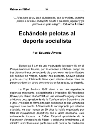 Chávez es Fútbol 166
“…fui testigo de su gran sensibilidad, con su muerte, la patria
pierde a su líder, el deporte pierde a su mejor jugador y yo
pierdo a un gran amigo”… Eduardo Álvarez
Echándole pelotas al
deporte socialista
Por: Eduardo Álvarez
	 Siendo las 3 a.m de una madrugada lluviosa y fría en el
Parque Naciones Unidas, por fin conozco a Chávez. Luego de
tres días continuos pernoctando día y noche con los damnificados
del deslave de Vargas, Gruber nos presenta, Chávez saluda
y ante un coso totalmente lleno -pero silente- donde miles de
personas dormían sobre colchonetas en las gradas, se despide.
	 La Copa América 2007 viene a ser una experiencia
deportiva impactante, extraordinaria e irrepetible. El Presidente
Chávez por allá en el año 2001, en una visita a Paraguay, conoce
a Nicolás Leoz (presidente de la Confederación Suramérica de
Fútbol), y solicita de forma directa la posibilidad de que Venezuela
organice este evento. A Venezuela le correspondía por rotación
y justicia, ya que nunca en 90 años la había organizado por
falta de instalaciones deportivas con el aforo necesario. Este
antecedente impulsa a Rafael Esquivel -presidente de la
Federación Venezolana de Fútbol- a solicitarla formalmente y el
ministro Istúriz formula un punto de cuenta para tal fin, recibiendo
 