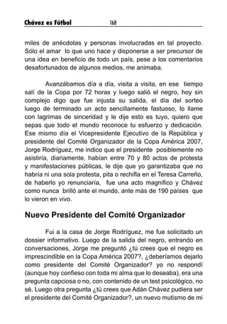 Chávez es Fútbol 168
miles de anécdotas y personas involucradas en tal proyecto.
Sólo el amar lo que uno hace y disponerse a ser precursor de
una idea en beneficio de todo un país, pese a los comentarios
desafortunados de algunos medios, me animaba.
	 Avanzábamos día a día, visita a visita, en ese tiempo
salí de la Copa por 72 horas y luego salió el negro, hoy sin
complejo digo que fue injusta su salida, el día del sorteo
luego de terminado un acto sencillamente fastuoso, lo llame
con lagrimas de sinceridad y le dije esto es tuyo, quiero que
sepas que todo el mundo reconoce tu esfuerzo y dedicación.
Ese mismo día el Vicepresidente Ejecutivo de la República y
presidente del Comité Organizador de la Copa América 2007,
Jorge Rodríguez, me indico que el presidente posiblemente no
asistiría, diariamente, habían entre 70 y 80 actos de protesta
y manifestaciones públicas, le dije que yo garantizaba que no
habría ni una sola protesta, pita o rechifla en el Teresa Carreño,
de haberlo yo renunciaría, fue una acto magnifico y Chávez
como nunca brilló ante el mundo, ante más de 190 países que
lo vieron en vivo.
Nuevo Presidente del Comité Organizador
	 Fui a la casa de Jorge Rodríguez, me fue solicitado un
dossier informativo. Luego de la salida del negro, entrando en
conversaciones, Jorge me preguntó ¿tú crees que el negro es
imprescindible en la Copa América 2007?, ¿deberíamos dejarlo
como presidente del Comité Organizador? yo no respondí
(aunque hoy confieso con toda mi alma que lo deseaba), era una
pregunta capciosa o no, con contenido de un test psicológico, no
sé. Luego otra pregunta ¿tú crees que Adán Chávez pudiera ser
el presidente del Comité Organizador?, un nuevo mutismo de mi
 