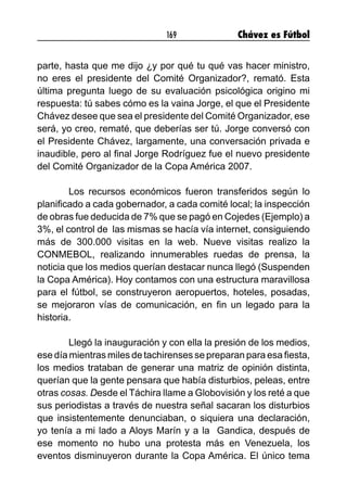169 Chávez es Fútbol
parte, hasta que me dijo ¿y por qué tu qué vas hacer ministro,
no eres el presidente del Comité Organizador?, remató. Esta
última pregunta luego de su evaluación psicológica origino mi
respuesta: tú sabes cómo es la vaina Jorge, el que el Presidente
Chávez desee que sea el presidente del Comité Organizador, ese
será, yo creo, rematé, que deberías ser tú. Jorge conversó con
el Presidente Chávez, largamente, una conversación privada e
inaudible, pero al final Jorge Rodríguez fue el nuevo presidente
del Comité Organizador de la Copa América 2007.
	 Los recursos económicos fueron transferidos según lo
planificado a cada gobernador, a cada comité local; la inspección
de obras fue deducida de 7% que se pagó en Cojedes (Ejemplo) a
3%, el control de las mismas se hacía vía internet, consiguiendo
más de 300.000 visitas en la web. Nueve visitas realizo la
CONMEBOL, realizando innumerables ruedas de prensa, la
noticia que los medios querían destacar nunca llegó (Suspenden
la Copa América). Hoy contamos con una estructura maravillosa
para el fútbol, se construyeron aeropuertos, hoteles, posadas,
se mejoraron vías de comunicación, en fin un legado para la
historia.
	 Llegó la inauguración y con ella la presión de los medios,
ese día mientras miles de tachirenses se preparan para esa fiesta,
los medios trataban de generar una matriz de opinión distinta,
querían que la gente pensara que había disturbios, peleas, entre
otras cosas. Desde el Táchira llame a Globovisión y los reté a que
sus periodistas a través de nuestra señal sacaran los disturbios
que insistentemente denunciaban, o siquiera una declaración,
yo tenía a mi lado a Aloys Marín y a la Gandica, después de
ese momento no hubo una protesta más en Venezuela, los
eventos disminuyeron durante la Copa América. El único tema
 