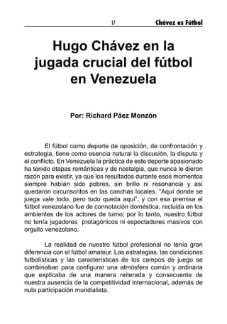 17 Chávez es Fútbol
Hugo Chávez en la
jugada crucial del fútbol
en Venezuela
Por: Richard Páez Monzón
El fútbol como deporte de oposición, de confrontación y
estrategia, tiene como esencia natural la discusión, la disputa y
el conflicto. En Venezuela la práctica de este deporte apasionado
ha tenido etapas románticas y de nostalgia, que nunca le dieron
razón para existir, ya que los resultados durante esos momentos
siempre habían sido pobres, sin brillo ni resonancia y así
quedaron circunscritos en las canchas locales. “Aquí donde se
juega vale todo, pero todo queda aquí”, y con esa premisa el
fútbol venezolano fue de connotación doméstica, recluida en los
ambientes de los actores de turno; por lo tanto, nuestro fútbol
no tenía jugadores  protagónicos ni espectadores masivos con
orgullo venezolano.
La realidad de nuestro fútbol profesional no tenía gran
diferencia con el fútbol amateur. Las estrategias, las condiciones
futbolísticas y las características de los campos de juego se
combinaban para configurar una atmósfera común y ordinaria
que explicaba de una manera reiterada y consecuente de
nuestra ausencia de la competitividad internacional, además de
nula participación mundialista.
 