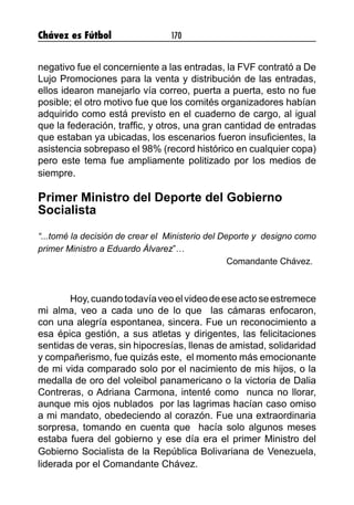 Chávez es Fútbol 170
negativo fue el concerniente a las entradas, la FVF contrató a De
Lujo Promociones para la venta y distribución de las entradas,
ellos idearon manejarlo vía correo, puerta a puerta, esto no fue
posible; el otro motivo fue que los comités organizadores habían
adquirido como está previsto en el cuaderno de cargo, al igual
que la federación, traffic, y otros, una gran cantidad de entradas
que estaban ya ubicadas, los escenarios fueron insuficientes, la
asistencia sobrepaso el 98% (record histórico en cualquier copa)
pero este tema fue ampliamente politizado por los medios de
siempre.
Primer Ministro del Deporte del Gobierno
Socialista
“...tomé la decisión de crear el Ministerio del Deporte y designo como
primer Ministro a Eduardo Álvarez”…
Comandante Chávez.
	
	 Hoy,cuandotodavíaveoelvideodeeseactoseestremece
mi alma, veo a cada uno de lo que las cámaras enfocaron,
con una alegría espontanea, sincera. Fue un reconocimiento a
esa épica gestión, a sus atletas y dirigentes, las felicitaciones
sentidas de veras, sin hipocresías, llenas de amistad, solidaridad
y compañerismo, fue quizás este, el momento más emocionante
de mi vida comparado solo por el nacimiento de mis hijos, o la
medalla de oro del voleibol panamericano o la victoria de Dalia
Contreras, o Adriana Carmona, intenté como nunca no llorar,
aunque mis ojos nublados por las lagrimas hacían caso omiso
a mi mandato, obedeciendo al corazón. Fue una extraordinaria
sorpresa, tomando en cuenta que hacía solo algunos meses
estaba fuera del gobierno y ese día era el primer Ministro del
Gobierno Socialista de la República Bolivariana de Venezuela,
liderada por el Comandante Chávez.
 