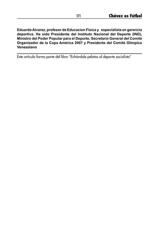 171 Chávez es Fútbol
Eduardo Alvarez, profesor de Educacion Fisica y especialista en gerencia
deportiva. Ha sido Presidente del Instituto Nacional del Deporte (IND),
Ministro del Poder Popular para el Deporte, Secretario General del Comité
Organizador de la Copa América 2007 y Presidente del Comité Olímpico
Venezolano
Este artículo forma parte del libro “Echándole pelotas al deporte socialista”
 