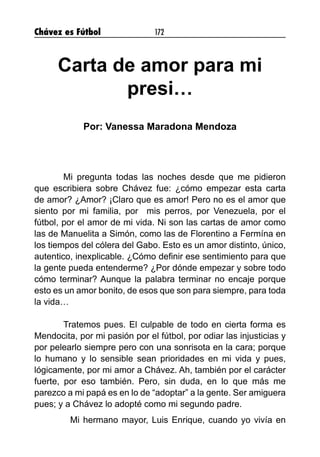 Chávez es Fútbol 172
Carta de amor para mi
presi…
Por: Vanessa Maradona Mendoza
	 Mi pregunta todas las noches desde que me pidieron
que escribiera sobre Chávez fue: ¿cómo empezar esta carta
de amor? ¿Amor? ¡Claro que es amor! Pero no es el amor que
siento por mi familia, por mis perros, por Venezuela, por el
fútbol, por el amor de mi vida. Ni son las cartas de amor como
las de Manuelita a Simón, como las de Florentino a Fermína en
los tiempos del cólera del Gabo. Esto es un amor distinto, único,
autentico, inexplicable. ¿Cómo definir ese sentimiento para que
la gente pueda entenderme? ¿Por dónde empezar y sobre todo
cómo terminar? Aunque la palabra terminar no encaje porque
esto es un amor bonito, de esos que son para siempre, para toda
la vida…
	 Tratemos pues. El culpable de todo en cierta forma es
Mendocita, por mi pasión por el fútbol, por odiar las injusticias y
por pelearlo siempre pero con una sonrisota en la cara; porque
lo humano y lo sensible sean prioridades en mi vida y pues,
lógicamente, por mi amor a Chávez. Ah, también por el carácter
fuerte, por eso también. Pero, sin duda, en lo que más me
parezco a mi papá es en lo de “adoptar” a la gente. Ser amiguera
pues; y a Chávez lo adopté como mi segundo padre.
Mi hermano mayor, Luis Enrique, cuando yo vivía en
 