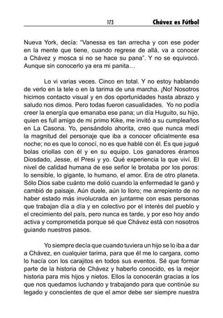 173 Chávez es Fútbol
Nueva York, decía: “Vanessa es tan arrecha y con ese poder
en la mente que tiene, cuando regrese de allá, va a conocer
a Chávez y mosca si no se hace su pana”. Y no se equivocó.
Aunque sin conocerlo ya era mi panita…
	 Lo vi varias veces. Cinco en total. Y no estoy hablando
de verlo en la tele o en la tarima de una marcha. ¡No! Nosotros
hicimos contacto visual y en dos oportunidades hasta abrazo y
saludo nos dimos. Pero todas fueron casualidades. Yo no podía
creer la energía que emanaba ese pana; un día Huguito, su hijo,
quien es full amigo de mi primo Kike, me invitó a su cumpleaños
en La Casona. Yo, pensándolo ahorita, creo que nunca medí
la magnitud del personaje que iba a conocer oficialmente esa
noche; no es que lo conocí, no es que hablé con él. Es que jugué
bolas criollas con él y en su equipo. Los ganadores éramos
Diosdado, Jesse, el Presi y yo. Qué experiencia la que viví. El
nivel de calidad humana de ese señor le brotaba por los poros:
lo sensible, lo gigante, lo humano, el amor. Era de otro planeta.
Sólo Dios sabe cuánto me dolió cuando la enfermedad le ganó y
cambió de paisaje. Aún duele, aún lo lloro; me arrepiento de no
haber estado más involucrada en juntarme con esas personas
que trabajan día a día y en colectivo por el interés del pueblo y
el crecimiento del país, pero nunca es tarde, y por eso hoy ando
activa y comprometida porque sé que Chávez está con nosotros
guiando nuestros pasos.
	 Yo siempre decía que cuando tuviera un hijo se lo iba a dar
a Chávez, en cualquier tarima, para que él me lo cargara, como
lo hacía con los carajitos en todos sus eventos. Sé que formar
parte de la historia de Chávez y haberlo conocido, es la mejor
historia para mis hijos y nietos. Ellos la conocerán gracias a los
que nos quedamos luchando y trabajando para que continúe su
legado y conscientes de que el amor debe ser siempre nuestra
 