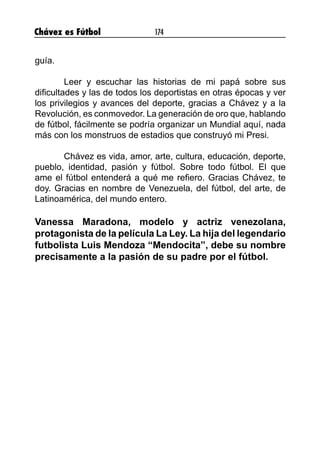 Chávez es Fútbol 174
guía.
	
	 Leer y escuchar las historias de mi papá sobre sus
dificultades y las de todos los deportistas en otras épocas y ver
los privilegios y avances del deporte, gracias a Chávez y a la
Revolución, es conmovedor. La generación de oro que, hablando
de fútbol, fácilmente se podría organizar un Mundial aquí, nada
más con los monstruos de estadios que construyó mi Presi.
	 Chávez es vida, amor, arte, cultura, educación, deporte,
pueblo, identidad, pasión y fútbol. Sobre todo fútbol. El que
ame el fútbol entenderá a qué me refiero. Gracias Chávez, te
doy. Gracias en nombre de Venezuela, del fútbol, del arte, de
Latinoamérica, del mundo entero.
Vanessa Maradona, modelo y actriz venezolana,
protagonista de la película La Ley. La hija del legendario
futbolista Luis Mendoza “Mendocita”, debe su nombre
precisamente a la pasión de su padre por el fútbol.
 