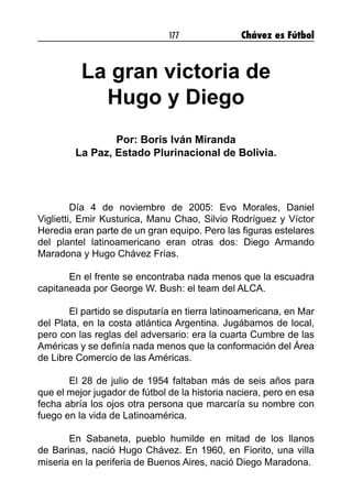 177 Chávez es Fútbol
La gran victoria de
Hugo y Diego
Por: Boris Iván Miranda
La Paz, Estado Plurinacional de Bolivia.
Día 4 de noviembre de 2005: Evo Morales, Daniel
Viglietti, Emir Kusturica, Manu Chao, Silvio Rodríguez y Víctor
Heredia eran parte de un gran equipo. Pero las figuras estelares
del plantel latinoamericano eran otras dos: Diego Armando
Maradona y Hugo Chávez Frías.
En el frente se encontraba nada menos que la escuadra
capitaneada por George W. Bush: el team del ALCA.
El partido se disputaría en tierra latinoamericana, en Mar
del Plata, en la costa atlántica Argentina. Jugábamos de local,
pero con las reglas del adversario: era la cuarta Cumbre de las
Américas y se definía nada menos que la conformación del Área
de Libre Comercio de las Américas.
El 28 de julio de 1954 faltaban más de seis años para
que el mejor jugador de fútbol de la historia naciera, pero en esa
fecha abría los ojos otra persona que marcaría su nombre con
fuego en la vida de Latinoamérica.
En Sabaneta, pueblo humilde en mitad de los llanos
de Barinas, nació Hugo Chávez. En 1960, en Fiorito, una villa
miseria en la periferia de Buenos Aires, nació Diego Maradona. 
 