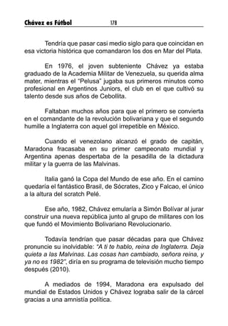 Chávez es Fútbol 178
Tendría que pasar casi medio siglo para que coincidan en
esa victoria histórica que comandaron los dos en Mar del Plata. 
En 1976, el joven subteniente Chávez ya estaba
graduado de la Academia Militar de Venezuela, su querida alma
mater, mientras el “Pelusa” jugaba sus primeros minutos como
profesional en Argentinos Juniors, el club en el que cultivó su
talento desde sus años de Cebollita. 
Faltaban muchos años para que el primero se convierta
en el comandante de la revolución bolivariana y que el segundo
humille a Inglaterra con aquel gol irrepetible en México. 
Cuando el venezolano alcanzó el grado de capitán,
Maradona fracasaba en su primer campeonato mundial y
Argentina apenas despertaba de la pesadilla de la dictadura
militar y la guerra de las Malvinas. 
Italia ganó la Copa del Mundo de ese año. En el camino
quedaría el fantástico Brasil, de Sócrates, Zico y Falcao, el único
a la altura del scratch Pelé. 
Ese año, 1982, Chávez emularía a Simón Bolívar al jurar
construir una nueva república junto al grupo de militares con los
que fundó el Movimiento Bolivariano Revolucionario. 
Todavía tendrían que pasar décadas para que Chávez
pronuncie su inolvidable: “A ti te hablo, reina de Inglaterra. Deja
quieta a las Malvinas. Las cosas han cambiado, señora reina, y
ya no es 1982”, diría en su programa de televisión mucho tiempo
después (2010). 
A mediados de 1994, Maradona era expulsado del
mundial de Estados Unidos y Chávez lograba salir de la cárcel
gracias a una amnistía política. 
 