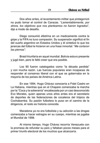179 Chávez es Fútbol
Dos años antes, el levantamiento militar que protagonizó
no pudo tomar el control de Caracas. “Lamentablemente, por
ahora, los objetivos que nos planteamos no fueron logrados”,
dijo a modo de desafío. 
Diego consumió efedrina en un medicamento contra la
gripe y la FIFA no tuvo compasión. Su suspensión significó el fin
del sueño argentino en Estados Unidos y él sintetizó lo que los
jerarcas del fútbol le hicieron en una frase inmortal: “Me cortaron
las piernas”. 
Brasil triunfaría en aquel mundial. Bolivia estuvo presente
y jugó bien, pero le faltó creer que era posible. 
Los 90 fueron catalogados como “la década perdida”
y con mucha razón. Las fuerzas populares eran incapaces de
responder al consenso liberal con el que se gobernaba en la
mayoría de los países de América Latina. 
En ese 1994, Hugo Chávez conocería a Fidel Castro en
La Habana, mientras que en el Chapare comenzaba la marcha
por la “Coca y la soberanía” encabezada por un casi desconocido
Evo Morales, quien apenas unos años antes era el secretario
de deportes de las federaciones de cocaleros del trópico de
Cochabamba. Su pasión futbolera lo puso en el camino de la
dirigencia, el resto es historia conocida. 
Maradona ya no era futbolista y su adicción a las drogas
comenzaba a hacer estragos en su cuerpo, mientras se jugaba
el Mundial de 1998. 
Al mismo tiempo, Hugo Chávez recorría Venezuela con
la promesa de refundar su país y faltaban pocos meses para el
primer triunfo electoral de los muchos que alcanzaría. 
 