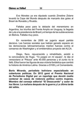 Chávez es Fútbol 180
Evo Morales ya era diputado cuando Zinedine Zidane
levantó la Copa del Mundo después de marcarle dos goles al
Brasil de Ronaldo y Rivaldo. 
Faltaba poco para la debacle del menemismo en
Argentina, los triunfos del Frente Amplio en Uruguay, la llegada
de Lula a la presidencia de Brasil y el tiempo de las sublevaciones
en Bolivia. Faltaba muy poco. 
En noviembre de 2005 se jugaría aquel partido
decisivo. Las fuerzas sociales que habían ganado espacio en
las democracias latinoamericanas medían fuerzas contra el
consenso de Washington y el emblemático proyecto del ALCA.
Diego, flaco, rejuvenecido y rehabilitado, asistió a
la convocatoria de Hugo. “Tú juegas en mi equipo”, le dijo el
venezolano al “Pelusa” ante 40.000 personas y el zurdo no le
falló. Ellos fueron las figuras de esa victoria fantástica que cambió
la historia de América Latina. Gracias a D10S y al Comandante.
Boris Miranda, periodista boliviano especializado en
coberturas políticas. En 2012 ganó el Premio Nacional
de Periodismo Digital por un reportaje que develó medio
centenar de casos de violencia política contra mujeres.
Miembro del consejo editorial “El Desacuerdo” y autor de
los libros: La mañana después de la guerra y La última tarde
del adiós.
 