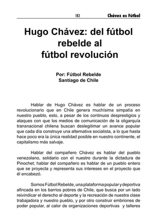 183 Chávez es Fútbol
Hugo Chávez: del fútbol
rebelde al
fútbol revolución
	
Por: Fútbol Rebelde
Santiago de Chile
Hablar de Hugo Chávez es hablar de un proceso
revolucionario que en Chile genera muchísima simpatía en
nuestro pueblo, esto, a pesar de los continuos desprestigios y
ataques con que los medios de comunicación de la oligarquía
transnacional chilena buscan deslegitimar un avance popular
que cada día construye una alternativa socialista, a lo que hasta
hace poco era la única realidad posible en nuestro continente, el
capitalismo más salvaje.
Hablar del compañero Chávez es hablar del pueblo
venezolano, solidario con el nuestro durante la dictadura de
Pinochet; hablar del compañero es hablar de un pueblo entero
que se proyecta y representa sus intereses en el proyecto que
él encabezó.
SomosFútbolRebelde,unaplataformapopularydeportiva
afincada en los barrios pobres de Chile, que busca por un lado
reivindicar el derecho al deporte y la recreación de nuestra clase
trabajadora y nuestro pueblo, y por otro construir embriones de
poder popular, al calor de organizaciones deportivas y talleres
 