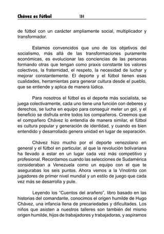 Chávez es Fútbol 184
de fútbol con un carácter ampliamente social, multiplicador y
transformador.
Estamos convencidos que uno de los objetivos del
socialismo, más allá de las transformaciones puramente
económicas, es evolucionar las conciencias de las personas
formando otras que tengan como praxis constante los valores
colectivos, la fraternidad, el respeto, la necesidad de luchar y
mejorar constantemente. El deporte y el fútbol tienen esas
cualidades, herramientas para generar cultura desde el pueblo,
que se entiende y aplica de manera lúdica.
Para nosotros el fútbol es el deporte más socialista, se
juega colectivamente, cada uno tiene una función con deberes y
derechos, se lucha en equipo para conseguir meter un gol, y el
beneficio se disfruta entre todos los compañeros. Creemos que
el compañero Chávez lo entendía de manera similar, el fútbol
es cultura popular y generación de identidad, y cuando es bien
entendido y desarrollado genera unidad en lugar de separación.
Chávez hizo mucho por el deporte venezolano en
general y el fútbol en particular, al que la revolución bolivariana
ha llevado a estar en un lugar cada vez más competitivo y
profesional. Recordamos cuando las selecciones de Sudamérica
consideraban a Venezuela como un equipo con el que te
asegurabas los seis puntos. Ahora vemos a la Vinotinto con
jugadores de primer nivel mundial y un estilo de juego que cada
vez más se desarrolla y pule.
	 Leyendo los “Cuentos del arañero”, libro basado en las
historias del comandante, conocimos el origen humilde de Hugo
Chávez, una infancia llena de precariedades y dificultades. Los
niños que asisten a nuestros talleres son también del mismo
origen humilde, hijos de trabajadores y trabajadoras, y aspiramos
 