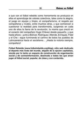 185 Chávez es Fútbol
a que con el fútbol rebelde como herramienta se produzca en
ellos el aprendizaje de valores colectivos, tales como la alegría,
el juego en equipo y limpio, el compañerismo, el respeto por
compañeros y rivales, entre muchos otros, y que comiencen a
cuestionar la realidad para transformarla, surgiendo en cada
uno de ellos la llama de la revolución, la misma que creció en
el corazón del compañero Hugo Chávez desde pequeño, y que
hasta ahora – junto a Bolívar, Rodríguez,Allende, Enríquez, Fidel
y el Che - sigue iluminando el camino de todos los pueblos de
Latinoamérica hacia el socialismo… ¡Hasta la victoria siempre,
compañero!
Fútbol Rebelde (www.futbolrebelde.org/blog), sitio web dedicado
al deporte más lindo del mundo, alejado de la opción capitalista,
siendo por lo tanto un espacio de construcción de organización
social y de contrainformación, destinado a todos los que aman
jugar al fútbol social, popular, de clase y con contenido. 
 