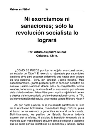Chávez es Fútbol 186
Ni exorcismos ni
sanaciones; sólo la
revolución socialista lo
logrará
Por: Arturo Alejandro Muñoz
Coltauco, Chile.
¿CÓMO SE PUEDE purificar un objeto, una construcción,
un estadio de fútbol? El exorcismo ejecutado por sacerdotes
católicos sirve para espantar al demonio que habita en el cuerpo
de una persona… pero, ¡un estadio!, ¿cómo hacerlo? Más
específicamente, ¿cómo proceder para la sanación definitiva de
nuestro Estadio Nacional, donde miles de compatriotas fueron
vejados, torturados y, muchos de ellos, asesinados por esbirros
de la dictadura derechista-militar que cumplió a rajatabla órdenes
y deseos del empresariado criollo y transnacional –como la ITT-,
así como también del estulto gobernante yanqui Richard Nixon?
Allí aún huele a azufre, si se me permite parafrasear al líder
de la revolución bolivariana, comandante Hugo Chávez, pues
el hedor de los asesinos y genocidas supera al de la muerte.
Definitivamente, los pasillos del Estadio Nacional todavía
expelen olor a infierno. Ni siquiera la bendición emanada de la
mano de Juan Pablo II logró encubrir el maldito hedor a fascismo
que se cuela por los intersticios de camarines y túneles, baños
 