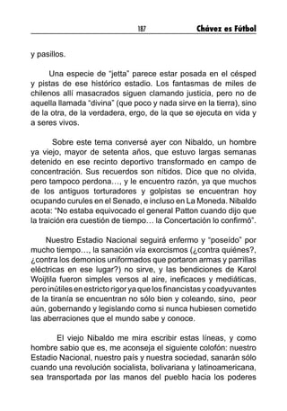 187 Chávez es Fútbol
y pasillos.
Una especie de “jetta” parece estar posada en el césped
y pistas de ese histórico estadio. Los fantasmas de miles de
chilenos allí masacrados siguen clamando justicia, pero no de
aquella llamada “divina” (que poco y nada sirve en la tierra), sino
de la otra, de la verdadera, ergo, de la que se ejecuta en vida y
a seres vivos.
Sobre este tema conversé ayer con Nibaldo, un hombre
ya viejo, mayor de setenta años, que estuvo largas semanas
detenido en ese recinto deportivo transformado en campo de
concentración. Sus recuerdos son nítidos. Dice que no olvida,
pero tampoco perdona…, y le encuentro razón, ya que muchos
de los antiguos torturadores y golpistas se encuentran hoy
ocupando curules en el Senado, e incluso en La Moneda. Nibaldo
acota: “No estaba equivocado el general Patton cuando dijo que
la traición era cuestión de tiempo… la Concertación lo confirmó”.
Nuestro Estadio Nacional seguirá enfermo y “poseído” por
mucho tiempo…, la sanación vía exorcismos (¿contra quiénes?,
¿contra los demonios uniformados que portaron armas y parrillas
eléctricas en ese lugar?) no sirve, y las bendiciones de Karol
Woijtila fueron simples versos al aire, ineficaces y mediáticas,
peroinútilesenestrictorigoryaquelosfinancistasycoadyuvantes
de la tiranía se encuentran no sólo bien y coleando, sino, peor
aún, gobernando y legislando como si nunca hubiesen cometido
las aberraciones que el mundo sabe y conoce.
	 El viejo Nibaldo me mira escribir estas líneas, y como
hombre sabio que es, me aconseja el siguiente colofón: nuestro
Estadio Nacional, nuestro país y nuestra sociedad, sanarán sólo
cuando una revolución socialista, bolivariana y latinoamericana,
sea transportada por las manos del pueblo hacia los poderes
 