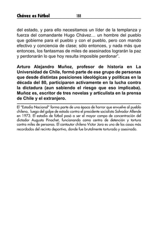 Chávez es Fútbol 188
del estado, y para ello necesitamos un líder de la templanza y
fuerza del comandante Hugo Chávez… un hombre del pueblo
que gobierne para el pueblo y con el pueblo, pero con mando
efectivo y conciencia de clase; sólo entonces, y nada más que
entonces, los fantasmas de miles de asesinados lograrán la paz
y perdonarán lo que hoy resulta imposible perdonar”.
Arturo Alejandro Muñoz, profesor de historia en La
Universidad de Chile, formó parte de ese grupo de personas
que desde distintas posiciones ideológicas y políticas en la
década del 80, participaron activamente en la lucha contra
la dictadura (aun sabiendo el riesgo que eso implicaba).
Muñoz es, escritor de tres novelas y articulista en la prensa
de Chile y el extranjero.
El “Estadio Nacional” forma parte de una época de horror que envuelve al pueblo
chileno, luego del golpe de estado contra el presidente socialista Salvador Allende
en 1973. El estadio de fútbol pasó a ser el mayor campo de concentración del
dictador Augusto Pinochet, funcionando como centro de detención y tortura
contra miles de personas. El cantautor chileno Víctor Jara es uno de los casos más
recordados del recinto deportivo, donde fue brutalmente torturado y asesinado.
 