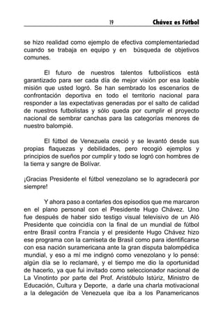 19 Chávez es Fútbol
se hizo realidad como ejemplo de efectiva complementariedad
cuando se trabaja en equipo y en  búsqueda de objetivos
comunes.
	 El futuro de nuestros talentos futbolísticos está
garantizado para ser cada día de mejor visión por esa loable
misión que usted logró. Se han sembrado los escenarios de
confrontación deportiva en todo el territorio nacional para
responder a las expectativas generadas por el salto de calidad
de nuestros futbolistas y sólo queda por cumplir el proyecto
nacional de sembrar canchas para las categorías menores de
nuestro balompié.
	 El fútbol de Venezuela creció y se levantó desde sus
propias flaquezas y debilidades, pero recogió ejemplos y
principios de sueños por cumplir y todo se logró con hombres de
la tierra y sangre de Bolívar.
¡Gracias Presidente el fútbol venezolano se lo agradecerá por
siempre!
	 Y ahora paso a contarles dos episodios que me marcaron
en el plano personal con el Presidente Hugo Chávez. Uno
fue después de haber sido testigo visual televisivo de un Aló
Presidente que coincidía con la final de un mundial de fútbol
entre Brasil contra Francia y el presidente Hugo Chávez hizo
ese programa con la camiseta de Brasil como para identificarse
con esa nación suramericana ante la gran disputa balompédica
mundial, y eso a mí me indignó como venezolano y lo pensé:
algún día se lo reclamaré, y el tiempo me dio la oportunidad
de hacerlo, ya que fui invitado como seleccionador nacional de
La Vinotinto por parte del Prof. Aristóbulo Istúriz, Ministro de
Educación, Cultura y Deporte,  a darle una charla motivacional
a la delegación de Venezuela que iba a los Panamericanos
 