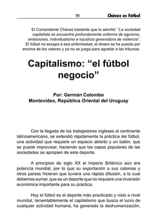 191 Chávez es Fútbol
El Comandante Chávez bastante que lo advirtió: “La sociedad
capitalista se encuentra profundamente enferma de egoísmo,
ambiciones, individualismo e injusticia generadora de violencia”.
El fútbol no escapa a esa enfermedad, el dinero se ha puesto por
encima de los valores y ya no se juega para agradar a las tribunas.
Capitalismo: “el fútbol
negocio”
Por: Germán Colombo
Montevideo, República Oriental del Uruguay
Con la llegada de los trabajadores ingleses al continente
latinoamericano, se extendió rápidamente la práctica del fútbol,
una actividad que requiere un espacio abierto y un balón, que
se puede improvisar, haciendo que las capas populares de las
sociedades se apropien de este deporte.
A principios de siglo XX el Imperio Británico aún era
potencia mundial, por lo que su exportación a sus colonias y
otros países hicieron que tuviera una rápida difusión, a lo cual
debemos sumar, que es un deporte que no requiere una inversión
económica importante para su práctica.
Hoy el fútbol es el deporte más practicado y visto a nivel
mundial, lamentablemente el capitalismo que busca el lucro de
cualquier actividad humana, ha generado la deshumanización,
 