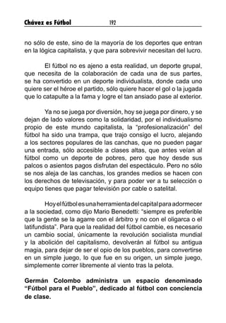 Chávez es Fútbol 192
no sólo de este, sino de la mayoría de los deportes que entran
en la lógica capitalista, y que para sobrevivir necesitan del lucro.
El fútbol no es ajeno a esta realidad, un deporte grupal,
que necesita de la colaboración de cada una de sus partes,
se ha convertido en un deporte individualista, donde cada uno
quiere ser el héroe el partido, sólo quiere hacer el gol o la jugada
que lo catapulte a la fama y logre el tan ansiado pase al exterior.
Ya no se juega por diversión, hoy se juega por dinero, y se
dejan de lado valores como la solidaridad, por el individualismo
propio de este mundo capitalista, la “profesionalización” del
fútbol ha sido una trampa, que trajo consigo el lucro, alejando
a los sectores populares de las canchas, que no pueden pagar
una entrada, sólo accesible a clases altas, que antes veían al
fútbol como un deporte de pobres, pero que hoy desde sus
palcos o asientos pagos disfrutan del espectáculo. Pero no sólo
se nos aleja de las canchas, los grandes medios se hacen con
los derechos de televisación, y para poder ver a tu selección o
equipo tienes que pagar televisión por cable o satelital.
Hoyelfútbolesunaherramientadelcapitalparaadormecer
a la sociedad, como dijo Mario Benedetti: “siempre es preferible
que la gente se la agarre con el árbitro y no con el oligarca o el
latifundista”. Para que la realidad del fútbol cambie, es necesario
un cambio social, únicamente la revolución socialista mundial
y la abolición del capitalismo, devolverán al fútbol su antigua
magia, para dejar de ser el opio de los pueblos, para convertirse
en un simple juego, lo que fue en su origen, un simple juego,
simplemente correr libremente al viento tras la pelota.
Germán Colombo administra un espacio denominado
“Fútbol para el Pueblo”, dedicado al fútbol con conciencia
de clase.
 