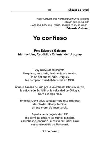 193 Chávez es Fútbol
“Hugo Chávez, ese hombre que nunca traicionó
al niño que había sido
…Me han dicho que murió, pero yo no me lo creo”…
Eduardo Galeano
Yo confieso
Por: Eduardo Galeano
Montevideo, República Oriental del Uruguay
Voy a revelar mi secreto.
No quiero, no puedo, llevármelo a la tumba.
Yo sé por qué mi país, Uruguay,
fue campeón mundial de fútbol en 1950.
Aquella hazaña ocurrió por la valentía de Obdulio Varela,
la astucia de Schiaffino, la velocidad de Ghiggia.
Sí. Y por algo más.
Yo tenía nueve años de edad y era muy religioso,
devoto del fútbol y de Dios,
en ese orden de importancia.
Aquella tarde de julio de 1950
me comí las uñas, y las manos también,
escuchando, por radio, el relato de Carlos Solé
desde el estadio de Maracaná.
Gol de Brasil.
 
