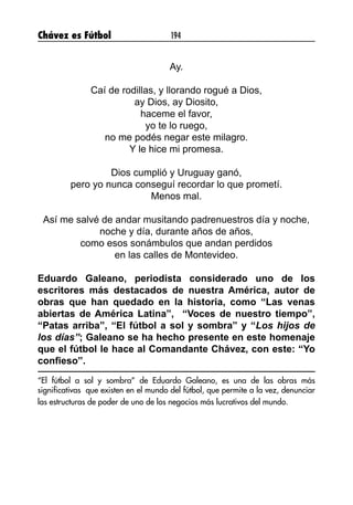Chávez es Fútbol 194
Ay.
Caí de rodillas, y llorando rogué a Dios,
ay Dios, ay Diosito,
haceme el favor,
yo te lo ruego,
no me podés negar este milagro.
Y le hice mi promesa.
Dios cumplió y Uruguay ganó,
pero yo nunca conseguí recordar lo que prometí.
Menos mal.
Así me salvé de andar musitando padrenuestros día y noche,
noche y día, durante años de años,
como esos sonámbulos que andan perdidos
en las calles de Montevideo.
Eduardo Galeano, periodista considerado uno de los
escritores más destacados de nuestra América, autor de
obras que han quedado en la historia, como “Las venas
abiertas de América Latina”, “Voces de nuestro tiempo”,
“Patas arriba”, “El fútbol a sol y sombra” y “Los hijos de
los días”; Galeano se ha hecho presente en este homenaje
que el fútbol le hace al Comandante Chávez, con este: “Yo
confieso”.
“El fútbol a sol y sombra” de Eduardo Galeano, es una de las obras más
significativas que existen en el mundo del fútbol, que permite a la vez, denunciar
las estructuras de poder de uno de los negocios más lucrativos del mundo.
 