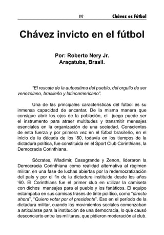 197 Chávez es Fútbol
Chávez invicto en el fútbol
Por: Roberto Nery Jr.
Araçatuba, Brasil.
“El rescate de la autoestima del pueblo, del orgullo de ser
venezolano, brasileño y latinoamericano”.
Una de las principales características del fútbol es su
inmensa capacidad de encantar. De la misma manera que
consigue abrir los ojos de la población, el juego puede ser
el instrumento para atraer multitudes y transmitir mensajes
esenciales en la organización de una sociedad. Conscientes
de esta fuerza y por primera vez en el fútbol brasileño, en el
inicio de la década de los ‘80, todavía en los tiempos de la
dictadura política, fue constituida en el Sport Club Corinthians, la
Democracia Corinthiana.
Sócrates, Wladimir, Casagrande y Zenon, lideraron la
Democracia Corinthiana como realidad alternativa al régimen
militar, en una fase de luchas abiertas por la redemocratización
del país y por el fin de la dictadura instituida desde los años
‘60. El Corinthians fue el primer club en utilizar la camiseta
con dichos mensajes para el pueblo y los fanáticos. El equipo
estampaba en sus camisas frases de tinte político, como “directo
ahora”, “Quiero votar por el presidente”. Eso en el período de la
dictadura militar, cuando los movimientos sociales comenzaban
a articularse para la institución de una democracia, lo qué causó
desconcierto entre los militares, que pidieron moderación al club.
 