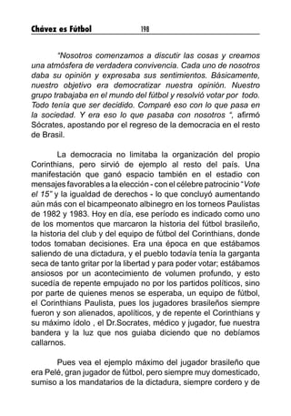 Chávez es Fútbol 198
“Nosotros comenzamos a discutir las cosas y creamos
una atmósfera de verdadera convivencia. Cada uno de nosotros
daba su opinión y expresaba sus sentimientos. Básicamente,
nuestro objetivo era democratizar nuestra opinión. Nuestro
grupo trabajaba en el mundo del fútbol y resolvió votar por todo.
Todo tenía que ser decidido. Comparé eso con lo que pasa en
la sociedad. Y era eso lo que pasaba con nosotros “, afirmó
Sócrates, apostando por el regreso de la democracia en el resto
de Brasil.
La democracia no limitaba la organización del propio
Corinthians, pero sirvió de ejemplo al resto del país. Una
manifestación que ganó espacio también en el estadio con
mensajes favorables a la elección - con el célebre patrocinio “Vote
el 15” y la igualdad de derechos - lo que concluyó aumentando
aún más con el bicampeonato albinegro en los torneos Paulistas
de 1982 y 1983. Hoy en día, ese período es indicado como uno
de los momentos que marcaron la historia del fútbol brasileño,
la historia del club y del equipo de fútbol del Corinthians, donde
todos tomaban decisiones. Era una época en que estábamos
saliendo de una dictadura, y el pueblo todavía tenía la garganta
seca de tanto gritar por la libertad y para poder votar; estábamos
ansiosos por un acontecimiento de volumen profundo, y esto
sucedía de repente empujado no por los partidos políticos, sino
por parte de quienes menos se esperaba, un equipo de fútbol,
el Corinthians Paulista, pues los jugadores brasileños siempre
fueron y son alienados, apolíticos, y de repente el Corinthians y
su máximo ídolo , el Dr.Socrates, médico y jugador, fue nuestra
bandera y la luz que nos guiaba diciendo que no debíamos
callarnos.
Pues vea el ejemplo máximo del jugador brasileño que
era Pelé, gran jugador de fútbol, pero siempre muy domesticado,
sumiso a los mandatarios de la dictadura, siempre cordero y de
 