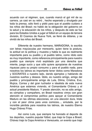 199 Chávez es Fútbol
acuerdo con el régimen, que, cuando marcó el gol mil de su
carrera, ya casi en su retiró , hecho esperado y divulgado por
toda la prensa, sólo lloró y pidió para que el pueblo cuidara a
los niños del Brasil; no habló de la obligación del gobierno en
la salud y la educación de los niños, y después de esto se fue
para los Estados Unidos a jugar al fútbol en un equipo de tercera
división, El Cosmos de Nueva York, se llenó de dólares, y se
olvidó de los niños del Brasil.
Diferente de nuestro hermano, MARADONA, lo escribo
con letras mayúsculas por merecerlo, quien tiene la postura,
la actitud en la política y muestra y habla lo que es realmente
importante para su pueblo y el pueblo latino, como ídolo esto
es muy importante, como referencia principalmente para nuestro
pueblo que siempre vivió explotado por una derecha que
miente, juega sucio y que sólo quiere apropiarse de nuestras
riquezas para su propio consumo y para el pueblo nada, para
nosotros los latinos es importante tener ídolos como Maradona
y SOCRATES a nuestro lado, dando ejemplos y hablando de
nuestros sueños y deseos. Ídolo, es nuestro amigo, amigo del
pueblo y principalmente amigo de Lula, Dilma, Cristina, Evo,
Mujica, Correa y del gran luchador e idealista de esta nueva
América que estamos viviendo, el Comandante Chávez y el
actual presidente Maduro. Y preste atención, no es sólo amigo,
es cómplice y compañero, en Brasil nosotros vimos con gran
atención el compromiso político para apoyar al Comandante
Maduro en las últimas elecciones, en una elección dura, triste
y con el peor clima para unos comicios..., enlutada, por la
increíble pérdida para nosotros los latinos, de nuestro Eterno
Hugo Chávez Frías.
Así como Lula, que siempre ha honrado el deporte de
los deportes, nuestro popular fútbol, que trajo la Copa a Brasil;
Chávez trajo la Copa América a Venezuela, un evento que trajo
 