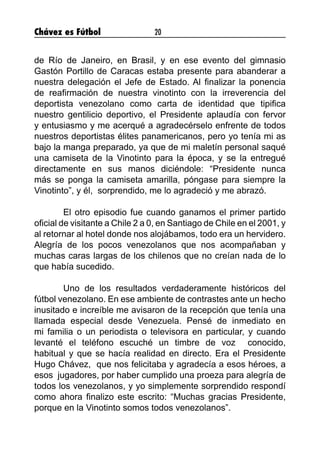 Chávez es Fútbol 20
de Río de Janeiro, en Brasil, y en ese evento del gimnasio
Gastón Portillo de Caracas estaba presente para abanderar a
nuestra delegación el Jefe de Estado. Al finalizar la ponencia
de reafirmación de nuestra vinotinto con la irreverencia del
deportista venezolano como carta de identidad que tipifica
nuestro gentilicio deportivo, el Presidente aplaudía con fervor
y entusiasmo y me acerqué a agradecérselo enfrente de todos
nuestros deportistas élites panamericanos, pero yo tenía mi as
bajo la manga preparado, ya que de mi maletín personal saqué
una camiseta de la Vinotinto para la época, y se la entregué
directamente en sus manos diciéndole: “Presidente nunca
más se ponga la camiseta amarilla, póngase para siempre la
Vinotinto”, y él,  sorprendido, me lo agradeció y me abrazó.
	 El otro episodio fue cuando ganamos el primer partido
oficial de visitante a Chile 2 a 0, en Santiago de Chile en el 2001, y
al retornar al hotel donde nos alojábamos, todo era un hervidero.
Alegría de los pocos venezolanos que nos acompañaban y
muchas caras largas de los chilenos que no creían nada de lo
que había sucedido.
	 Uno de los resultados verdaderamente históricos del
fútbol venezolano. En ese ambiente de contrastes ante un hecho
inusitado e increíble me avisaron de la recepción que tenía una
llamada especial desde Venezuela. Pensé de inmediato en
mi familia o un periodista o televisora en particular, y cuando
levanté el teléfono escuché un timbre de voz  conocido,
habitual y que se hacía realidad en directo. Era el Presidente
Hugo Chávez,  que nos felicitaba y agradecía a esos héroes, a
esos  jugadores, por haber cumplido una proeza para alegría de
todos los venezolanos, y yo simplemente sorprendido respondí
como ahora finalizo este escrito: “Muchas gracias Presidente,
porque en la Vinotinto somos todos venezolanos”.
 