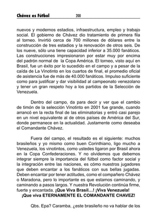 Chávez es Fútbol 200
nuevos y modernos estadios, infraestructura, empleo y trabajo
social. El gobierno de Chávez dio tratamiento de primera fila
al torneo. Invirtió cerca de 700 millones de dólares entre la
construcción de tres estadios y la renovación de otros seis. De
los nueve, sólo una tiene capacidad inferior a 35.000 fanáticos.
Las construcciones impresionaron por estar muy por encima
del padrón normal de la Copa América. El torneo, visto aquí en
Brasil, fue un éxito por lo sucedido en el campo y a pesar de la
caída de La Vinotinto en los cuartos de final, el promedio oficial
de asistencia fue de más de 40.000 fanáticos. Impulso suficiente
como para justificar y dar visibilidad al campeonato venezolano
y tener un gran respeto hoy a los partidos de la Selección de
Venezuela.
Dentro del campo, da para decir y ver que el cambio
de timón de la selección Vinotinto en 2001 fue grande, cuando
arrancó en la recta final de las eliminatorias y entró casi parejo
en un nivel equivalente al de otros países de América del Sur,
donde permanece en la actualidad. Justamente como deseaba
el Comandante Chávez.
Fuera del campo, el resultado es el siguiente: muchos
brasileños y yo mismo como buen Corinthiano, ligo mucho a
Venezuela, los vinotintos, como ustedes ligaron por Brasil ahora
en la Copa Confederaciones. Y no olvidemos que debemos
integrar siempre la importancia del fútbol como factor social y
la integración entre las naciones, es cómo nuestros jugadores
que deben encantar a los fanáticos con sus bellas jugadas.
Deben encantar por tener actitudes, como el compañero Chávez
o Maradona, pero lo importante es que estamos caminando, y
caminando a pasos largos. Y nuestra Revolución continúa firme,
fuerte y encantada. ¡Que Viva Brasil…! ¡Viva Venezuela!
¡Que viva ETERNAMENTE EL COMANDANTE CHAVEZ!
Qbs. Epa? Caramba, ¿este brasileño no va hablar de los
 