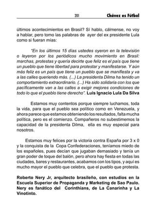 201 Chávez es Fútbol
últimos acontecimientos en Brasil? Sí hablo, cálmense, no voy
a hablar, pero tomo las palabras de ayer del ex presidente Lula
como si fueran mías:
	 “En los últimos 15 días ustedes oyeron en la televisión
o leyeron por los periódicos mucho movimiento en Brasil:
marchas, protestas y quería decirte que feliz es el país que tiene
un pueblo que tiene libertad para protestar y manifestarse. Y aún
más feliz es un país que tiene un pueblo que se manifiesta y va
a las calles queriendo más. (...) La presidenta Dilma ha tenido un
comportamiento extraordinario. (...) Ha sido solidaria con los que
pacíficamente van a las calles a exigir mejores condiciones de
todo lo que el pueblo tiene derecho”. Luis Ignacio Lula Da Silva
Estamos muy contentos porque siempre luchamos, toda
la vida, para que el pueblo sea político como en Venezuela, y
ahora parece que estamos obteniendo los resultados, falta mucha
política, pero es el comienzo. Compañeros no subestimemos la
capacidad de la presidenta Dilma, ella es muy especial para
nosotros.
Estamos muy felices por la victoria contra España por 3 x 0
y la conquista de la Copa Confederaciones, teníamos miedo de
los españoles, pues decían que jugaban demasiado y tenía un
gran poder de toque del balón, pero ahora hay fiesta en todas las
ciudades, bares y restaurantes, acabamos con los tipos, y aquí es
mucho mayor el pueblo que celebra, que el pueblo que protesta.
Roberto Nery Jr, arquitecto brasileño, con estudios en la
Escuela Superior de Propaganda y Marketing de Sao Paulo.
Nery es fanático del Corinthians, de La Canarinha y La
Vinotinto.
 