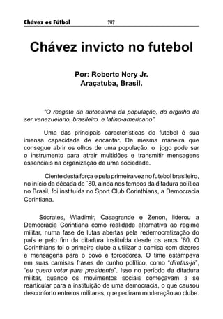 Chávez es Fútbol 202
Chávez invicto no futebol
Por: Roberto Nery Jr.
Araçatuba, Brasil.
“O resgate da autoestima da população, do orgulho de
ser venezuelano, brasileiro e latino-americano”.
Uma das principais características do futebol é sua
imensa capacidade de encantar. Da mesma maneira que
consegue abrir os olhos de uma população, o jogo pode ser
o instrumento para atrair multidões e transmitir mensagens
essenciais na organização de uma sociedade.
Cientedesta força epela primeira vezno futebol brasileiro,
no início da década de ´80, ainda nos tempos da ditadura política
no Brasil, foi instituída no Sport Club Corinthians, a Democracia
Corintiana.
Sócrates, Wladimir, Casagrande e Zenon, liderou a
Democracia Corintiana como realidade alternativa ao regime
militar, numa fase de lutas abertas pela redemocratização do
país e pelo fim da ditadura instituída desde os anos ´60. O
Corinthians foi o primeiro clube a utilizar a camisa com dizeres
e mensagens para o povo e torcedores. O time estampava
em suas camisas frases de cunho político, como “diretas-já”,
“eu quero votar para presidente”. Isso no período da ditadura
militar, quando os movimentos sociais começavam a se
rearticular para a instituição de uma democracia, o que causou
desconforto entre os militares, que pediram moderação ao clube.
 