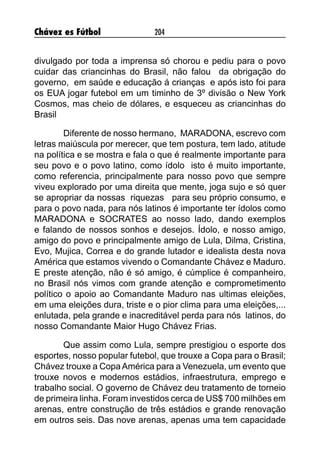 Chávez es Fútbol 204
divulgado por toda a imprensa só chorou e pediu para o povo
cuidar das criancinhas do Brasil, não falou da obrigação do
governo, em saúde e educação á crianças e após isto foi para
os EUA jogar futebol em um timinho de 3º divisão o New York
Cosmos, mas cheio de dólares, e esqueceu as criancinhas do
Brasil
	 Diferente de nosso hermano, MARADONA, escrevo com
letras maiúscula por merecer, que tem postura, tem lado, atitude
na política e se mostra e fala o que é realmente importante para
seu povo e o povo latino, como ídolo isto é muito importante,
como referencia, principalmente para nosso povo que sempre
viveu explorado por uma direita que mente, joga sujo e só quer
se apropriar da nossas riquezas para seu próprio consumo, e
para o povo nada, para nós latinos é importante ter ídolos como
MARADONA e SOCRATES ao nosso lado, dando exemplos
e falando de nossos sonhos e desejos. Ídolo, e nosso amigo,
amigo do povo e principalmente amigo de Lula, Dilma, Cristina,
Evo, Mujica, Correa e do grande lutador e idealista desta nova
América que estamos vivendo o Comandante Chávez e Maduro.
E preste atenção, não é só amigo, é cúmplice é companheiro,
no Brasil nós vimos com grande atenção e comprometimento
político o apoio ao Comandante Maduro nas ultimas eleições,
em uma eleições dura, triste e o pior clima para uma eleições,...
enlutada, pela grande e inacreditável perda para nós latinos, do
nosso Comandante Maior Hugo Chávez Frias.
	 Que assim como Lula, sempre prestigiou o esporte dos
esportes, nosso popular futebol, que trouxe a Copa para o Brasil;
Chávez trouxe a CopaAmérica para a Venezuela, um evento que
trouxe novos e modernos estádios, infraestrutura, emprego e
trabalho social. O governo de Chávez deu tratamento de torneio
de primeira linha. Foram investidos cerca de US$ 700 milhões em
arenas, entre construção de três estádios e grande renovação
em outros seis. Das nove arenas, apenas uma tem capacidade
 