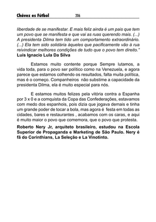 Chávez es Fútbol 206
liberdade de se manifestar. E mais feliz ainda é um pais que tem
um povo que se manifesta e que vai as ruas querendo mais. (...)
A presidenta Dilma tem tido um comportamento extraordinário.
(...) Ela tem sido solidária àqueles que pacificamente vão à rua
reivindicar melhores condições de tudo que o povo tem direito.”
Luis Ignacio Lula Da Silva
Estamos muito contente porque Sempre lutamos, a
vida toda, para o povo ser político como na Venezuela, e agora
parece que estamos colhendo os resultados, falta muita política,
mas é o começo. Companheiros não substime a capacidade da
presidenta Dilma, ela é muito especial para nós.
E estamos muitos felizes pela vitória contra a Espanha
por 3 x 0 e a comquista da Copa das Confederações, estavamos
com medo dos espanhois, pois dizia que jogava demais e tinha
um grande poder de tocar a bola, mas agora é festa em todas as
cidades, bares e restaurantes , acabamos com os caras, e aqui
é muito maior o povo que comemora, que o povo que protesta.
Roberto Nery Jr, arquiteto brasileiro, estudou na Escola
Superior de Propaganda e Marketing de São Paulo. Nery é
fã do Corinthians, La Seleção e La Vinotinto.
 