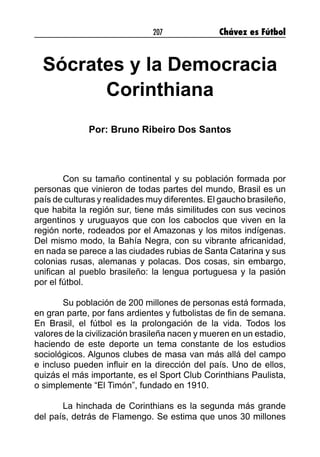 207 Chávez es Fútbol
Sócrates y la Democracia
Corinthiana
Por: Bruno Ribeiro Dos Santos
Con su tamaño continental y su población formada por
personas que vinieron de todas partes del mundo, Brasil es un
país de culturas y realidades muy diferentes. El gaucho brasileño,
que habita la región sur, tiene más similitudes con sus vecinos
argentinos y uruguayos que con los caboclos que viven en la
región norte, rodeados por el Amazonas y los mitos indígenas.
Del mismo modo, la Bahía Negra, con su vibrante africanidad,
en nada se parece a las ciudades rubias de Santa Catarina y sus
colonias rusas, alemanas y polacas. Dos cosas, sin embargo,
unifican al pueblo brasileño: la lengua portuguesa y la pasión
por el fútbol.
Su población de 200 millones de personas está formada,
en gran parte, por fans ardientes y futbolistas de fin de semana.
En Brasil, el fútbol es la prolongación de la vida. Todos los
valores de la civilización brasileña nacen y mueren en un estadio,
haciendo de este deporte un tema constante de los estudios
sociológicos. Algunos clubes de masa van más allá del campo
e incluso pueden influir en la dirección del país. Uno de ellos,
quizás el más importante, es el Sport Club Corinthians Paulista,
o simplemente “El Timón”, fundado en 1910.
La hinchada de Corinthians es la segunda más grande
del país, detrás de Flamengo. Se estima que unos 30 millones
 