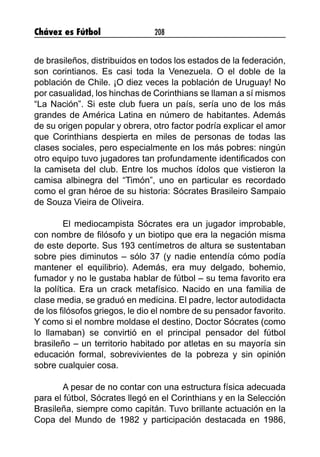 Chávez es Fútbol 208
de brasileños, distribuidos en todos los estados de la federación,
son corintianos. Es casi toda la Venezuela. O el doble de la
población de Chile. ¡O diez veces la población de Uruguay! No
por casualidad, los hinchas de Corinthians se llaman a sí mismos
“La Nación”. Si este club fuera un país, sería uno de los más
grandes de América Latina en número de habitantes. Además
de su origen popular y obrera, otro factor podría explicar el amor
que Corinthians despierta en miles de personas de todas las
clases sociales, pero especialmente en los más pobres: ningún
otro equipo tuvo jugadores tan profundamente identificados con
la camiseta del club. Entre los muchos ídolos que vistieron la
camisa albinegra del “Timón”, uno en particular es recordado
como el gran héroe de su historia: Sócrates Brasileiro Sampaio
de Souza Vieira de Oliveira.
El mediocampista Sócrates era un jugador improbable,
con nombre de filósofo y un biotipo que era la negación misma
de este deporte. Sus 193 centímetros de altura se sustentaban
sobre pies diminutos – sólo 37 (y nadie entendía cómo podía
mantener el equilibrio). Además, era muy delgado, bohemio,
fumador y no le gustaba hablar de fútbol – su tema favorito era
la política. Era un crack metafísico. Nacido en una familia de
clase media, se graduó en medicina. El padre, lector autodidacta
de los filósofos griegos, le dio el nombre de su pensador favorito.
Y como si el nombre moldase el destino, Doctor Sócrates (como
lo llamaban) se convirtió en el principal pensador del fútbol
brasileño – un territorio habitado por atletas en su mayoría sin
educación formal, sobrevivientes de la pobreza y sin opinión
sobre cualquier cosa.
A pesar de no contar con una estructura física adecuada
para el fútbol, Sócrates llegó en el Corinthians y en la Selección
Brasileña, siempre como capitán. Tuvo brillante actuación en la
Copa del Mundo de 1982 y participación destacada en 1986,
 