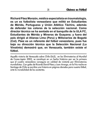 21 Chávez es Fútbol
Richard Páez Monzón, médico especialista en traumatología,
es un ex futbolista venezolano que militó en Estudiantes
de Mérida, Portuguesa y Unión Atlético Táchira, además
de defender los colores de la selección nacional. Como
director técnico se ha sentado en el banquillo de la ULA FC,
Estudiantes de Mérida y Mineros de Guayana; y fuera del
país dirigió al Alianza Lima (Peru) y Millonarios de Bogotá
(Col). Páez es un referente del fútbol venezolano, pues fue
bajo su dirección técnica que la Selección Nacional (La
Vinotinto) demostró que, en Venezuela, también existe el
fútbol.
Aquella victoria de Venezuela sobre Chile (0x2), en las Eliminatorias al Mundial
de Corea-Japón 2002, se constituyó en un hecho histórico por ser la primera
que el cuadro venezolano conseguía en calidad de visitante por Eliminatorias
mundialistas. Con goles de Ricardo David Páez y Juan Arango, en la fría noche en
Santiago de Chile se escribía una historia en páginas doradas para nuestro fútbol,
ante la incredulidad de los asistentes.
 