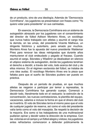 Chávez es Fútbol 210
de un producto, sino de una ideología. Además de “Democracia
Corinthiana”, los jugadores se presentaban con frases como “Yo
quiero votar para presidente” en sus camisetas.
En esencia, la Democracia Corinthiana era un sistema de
autogestión abrazado por los jugadores con el consentimiento
del director de fútbol Adilson Monteiro Alves, un sociólogo
que nunca había trabajado con atletas y asumió el cargo tras
la derrota, en las urnas, del presidente Vicente Matheus, un
dirigente folclórico y autoritario, pero amado por muchos.
Monteiro Alves fue la apuesta del nuevo presidente Waldemar
Pires para renovar las ideas retrógradas que durante años
mantuvieron el club endeudado y pegado al fracaso. Cuando
asumió el cargo, Sócrates y Wladimir ya idealizaban en silencio
el utópico sistema de autogestión, donde los jugadores tendrían
el derecho a decidir, a través del voto, todo acerca del club y de
ellos mismos. En el régimen esclavista del fútbol, se trataba de
una idea audaz. El sociólogo Monteiro Alves era la pieza que
faltaba para que el sueño de Sócrates pudiera ser puesto en
práctica.
	 Después de un período de pruebas, en que muchos
atletas se negaron a participar por temor a represalias, la
Democracia Corinthiana fue ganando cuerpo. Comenzó a
decidir todo, literalmente todo en el vestuario: la extinción de la
concentración, las nuevas contrataciones, la plantilla del equipo,
vacaciones, salarios e incluso la forma en que el dinero del club
se invertiría. El voto de Sócrates tenía el mismo peso que el voto
de cualquier jugador de reserva, así como el voto del presidente
valía tanto como el voto del masajista. Se respetó la decisión de
la mayoría. Era como si los trabajadores de una multinacional
pudieran opinar y decidir sobre la dirección de la empresa. Con
las victorias en el campo y un fútbol alegre y vistoso, los jugadores
antes refractarios comenzaron a defender públicamente la
 