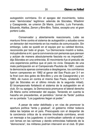 211 Chávez es Fútbol
autogestión corintiana. En el apogeo del movimiento, todos
eran “demócratas” legítimos: además de Sócrates, Wladimir
y Casagrande, se unieron Zé Maria, Juninho, Luís Fernando,
Eduardo, Ataliba, Zenon y Biro-Biro. Todos, excepto uno: el gran
portero Leão.
	 Conservador y abiertamente reaccionario, Leão se
mantuvo firme contra el sistema de autogestión y actuaba como
un detractor del movimiento en los medios de comunicación. Sin
embargo, Leão se quedó en el equipo por su calidad técnica,
reconocida por todo el grupo. “La Democracia mostró a todos,
incluyéndome a mí, que la convivencia con personas que piensan
y actúan de manera absolutamente fascista no es imposible”,
dijo Sócrates en una entrevista. El movimiento fue el preludio de
una experiencia política que el país no vivía. Después de una
mala participación en el Campeonato Paulista de 1981, cuando
la democracia apenas comenzaba a desplegarse, los corintianos
fueron campeones en 1982 al ganar del Sao Paulo por 3-1 en
la final (con dos goles de Biro-Biro y uno de Casagrande) y en
1983, de nuevo en contra el mismo Sao Paulo, anotando 1-1
(gol de Sócrates en el último minuto de la segunda mitad).
El bicampeonato fortaleció el sistema de la autogestión en el
club. En su apogeo, la Democracia promueve el lateral derecho
Zé Maria como entrenador del equipo. Teniendo en cuenta la
hazaña sin precedentes, el periódico “Jornal da Tarde” publica
en su portada: “Los jugadores llegan al poder.”
	 A pesar de estar debilitado y en vías de promover la
apertura política “lenta y gradual”, el gobierno militar todavía
daba las tarjetas en el país. Preocupado con el despertar de
la conciencia crítica de la enorme hinchada corintiana, envió
un mensaje a los jugadores: si continuaban saliendo al campo
con lemas en las camisas y dando entrevistas hablando de la
“democracia”, los militares podrían intervenir en el club. El plan
 