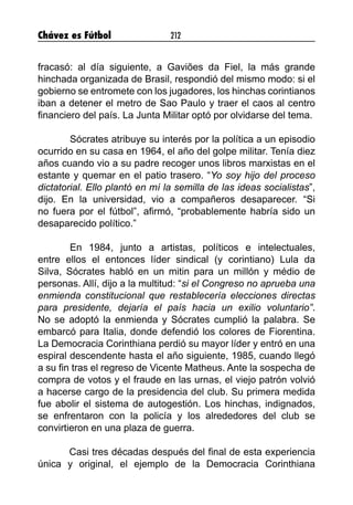 Chávez es Fútbol 212
fracasó: al día siguiente, a Gaviões da Fiel, la más grande
hinchada organizada de Brasil, respondió del mismo modo: si el
gobierno se entromete con los jugadores, los hinchas corintianos
iban a detener el metro de Sao Paulo y traer el caos al centro
financiero del país. La Junta Militar optó por olvidarse del tema.
	 Sócrates atribuye su interés por la política a un episodio
ocurrido en su casa en 1964, el año del golpe militar. Tenía diez
años cuando vio a su padre recoger unos libros marxistas en el
estante y quemar en el patio trasero. “Yo soy hijo del proceso
dictatorial. Ello plantó en mí la semilla de las ideas socialistas”,
dijo. En la universidad, vio a compañeros desaparecer. “Si
no fuera por el fútbol”, afirmó, “probablemente habría sido un
desaparecido político.”
	 En 1984, junto a artistas, políticos e intelectuales,
entre ellos el entonces líder sindical (y corintiano) Lula da
Silva, Sócrates habló en un mitin para un millón y médio de
personas. Allí, dijo a la multitud: “si el Congreso no aprueba una
enmienda constitucional que restablecería elecciones directas
para presidente, dejaría el país hacia un exilio voluntario”.
No se adoptó la enmienda y Sócrates cumplió la palabra. Se
embarcó para Italia, donde defendió los colores de Fiorentina.
La Democracia Corinthiana perdió su mayor líder y entró en una
espiral descendente hasta el año siguiente, 1985, cuando llegó
a su fin tras el regreso de Vicente Matheus. Ante la sospecha de
compra de votos y el fraude en las urnas, el viejo patrón volvió
a hacerse cargo de la presidencia del club. Su primera medida
fue abolir el sistema de autogestión. Los hinchas, indignados,
se enfrentaron con la policía y los alrededores del club se
convirtieron en una plaza de guerra.
Casi tres décadas después del final de esta experiencia
única y original, el ejemplo de la Democracia Corinthiana
 